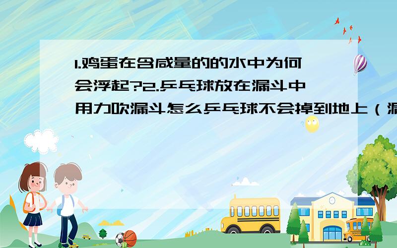 1.鸡蛋在含咸量的的水中为何会浮起?2.乒乓球放在漏斗中用力吹漏斗怎么乒乓球不会掉到地上（漏斗向下）3.喝完的易拉罐,在里面放入水,用火烧到开了后吧易拉罐倒放,在口处放入水中,易拉