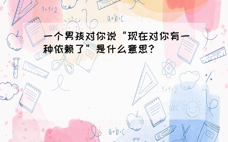 一个男孩对你说“现在对你有一种依赖了”是什么意思?