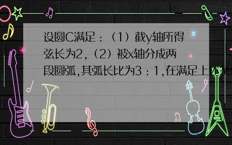 设圆C满足：（1）截y轴所得弦长为2,（2）被x轴分成两段圆弧,其弧长比为3：1,在满足上述条件的所有圆中,求圆心到直线l:x-2y=0的距离最小的圆的方程