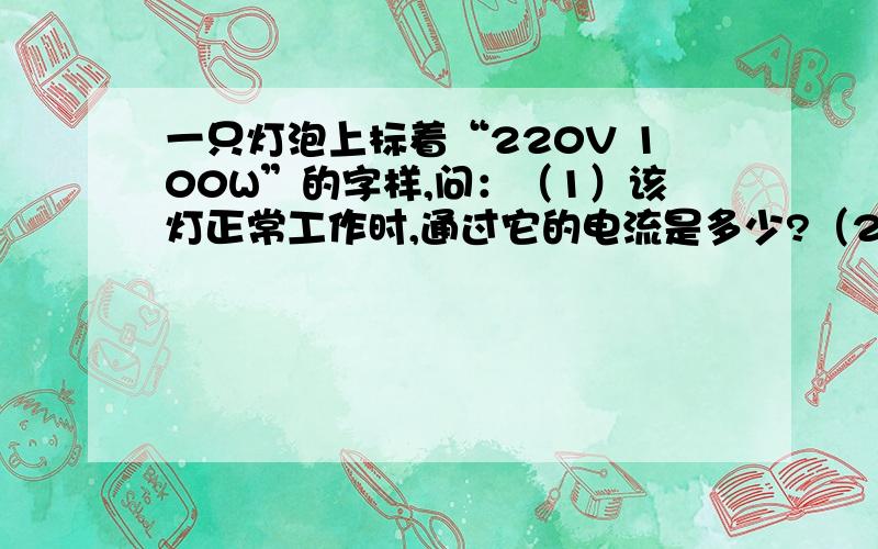 一只灯泡上标着“220V 100W”的字样,问：（1）该灯正常工作时,通过它的电流是多少?（2）该灯正常工作时,灯丝的电阻是多少?（3）1度电可供该灯工作多少小时?（4）该灯工作10小时,消耗电能