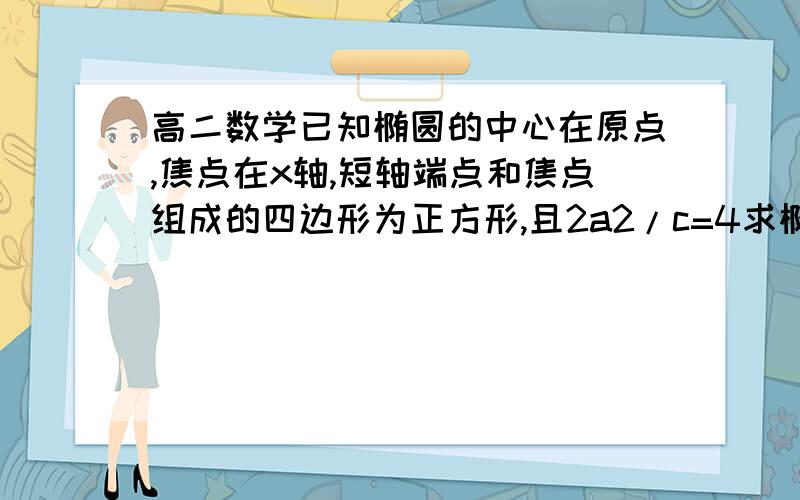 高二数学已知椭圆的中心在原点,焦点在x轴,短轴端点和焦点组成的四边形为正方形,且2a2/c=4求椭圆方程已知椭圆的中心在原点,焦点在x轴,短轴端点和焦点组成的四边形为正方形,且2a2/c=4（1）