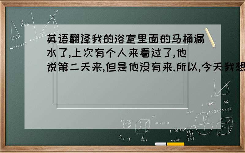 英语翻译我的浴室里面的马桶漏水了,上次有个人来看过了,他说第二天来,但是他没有来.所以,今天我想重新约个时间让人来修理下.