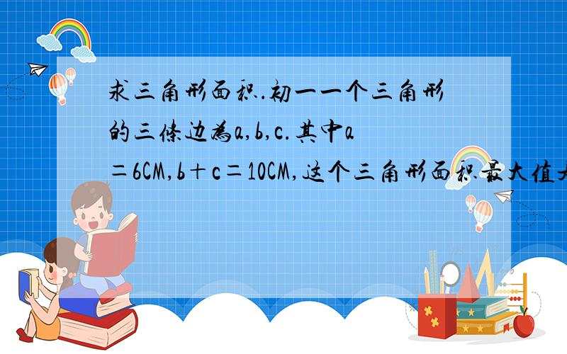 求三角形面积．初一一个三角形的三条边为a,b,c.其中a＝6CM,b＋c＝10CM,这个三角形面积最大值是多少?