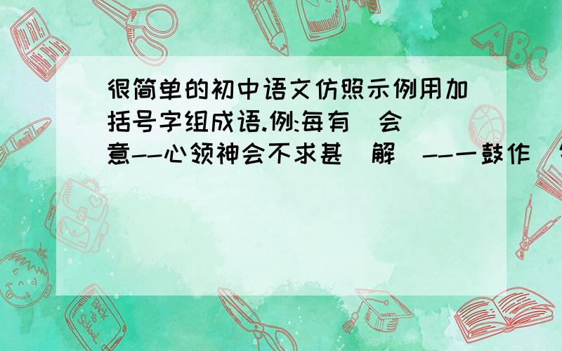 很简单的初中语文仿照示例用加括号字组成语.例:每有(会)意--心领神会不求甚(解)--一鼓作(气)--温故知(新)--所组成语要与原句括号中的字的意思差不多.