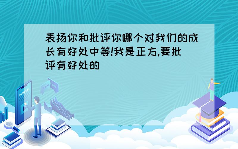 表扬你和批评你哪个对我们的成长有好处中等!我是正方,要批评有好处的