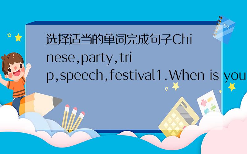 选择适当的单词完成句子Chinese,party,trip,speech,festival1.When is your school ___________,Peter?2.Paul has a _________ friend.His name is LinTao.3.Do you want to have a ________ at home?4.We have a ______ contest at school this month.5.Do