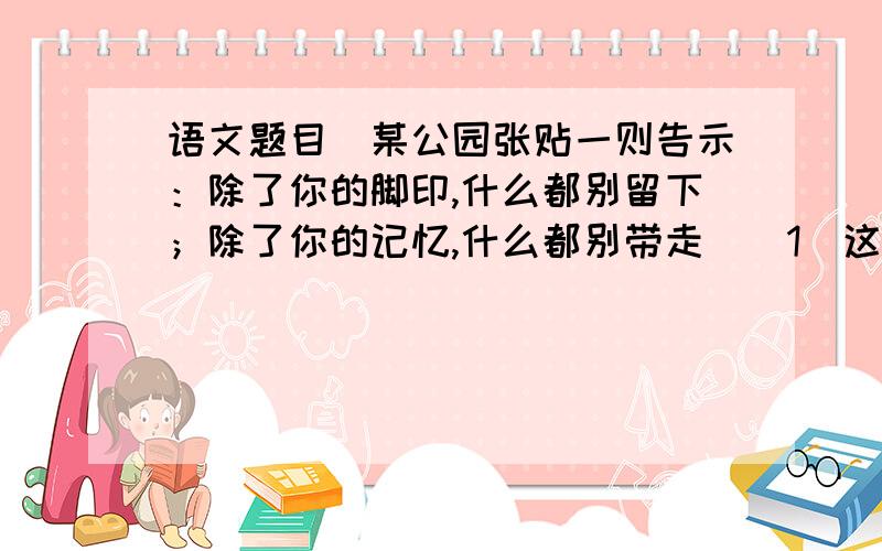 语文题目（某公园张贴一则告示：除了你的脚印,什么都别留下；除了你的记忆,什么都别带走）（1）这则告示告诉游人什么呢?（2）写得好不好?说出你的理由.