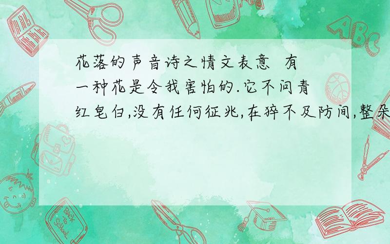 花落的声音诗之情文表意  有一种花是令我害怕的.它不问青红皂白,没有任何征兆,在猝不及防间,整朵整朵任性的,鲁莽的,不负责任地骨碌碌地滚了过来,真让人心惊肉跳.曾经养过一瓶茶花,就