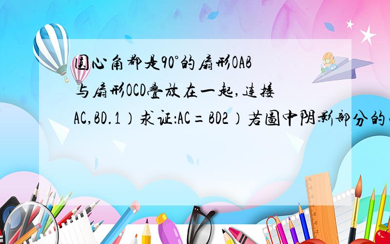 圆心角都是90°的扇形OAB与扇形OCD叠放在一起,连接AC,BD.1）求证：AC=BD2）若图中阴影部分的面积是3/4πcm²,OA=2cm,求OC的长