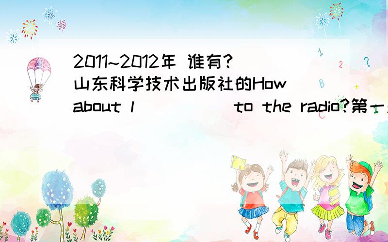 2011~2012年 谁有?山东科学技术出版社的How about l_____ to the radio?第一题是这个的