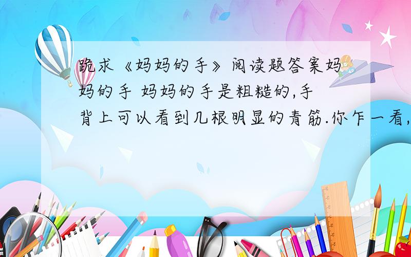 跪求《妈妈的手》阅读题答案妈妈的手 妈妈的手是粗糙的,手背上可以看到几根明显的青筋.你乍一看,一定会觉得这并没有什么稀奇,可这双手却使我羡慕.我家门前有一片无用的空地,杂草丛生