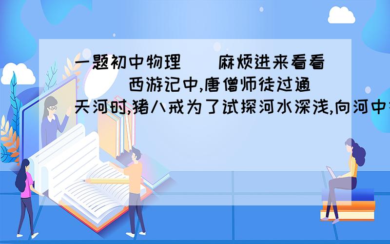 一题初中物理``麻烦进来看看```西游记中,唐僧师徒过通天河时,猪八戒为了试探河水深浅,向河中投掷石头.请问:这种做法的原理是什么?请再举一个生活中人们依据该原理获取信息的例子.