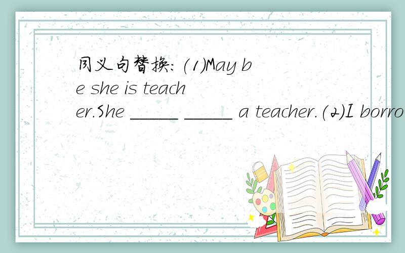 同义句替换:(1)May be she is teacher.She _____ _____ a teacher.(2)I borrowed some money from him.He _____ some money _____ me.(3)It's time for lunch.It's time _____ _____lunch.