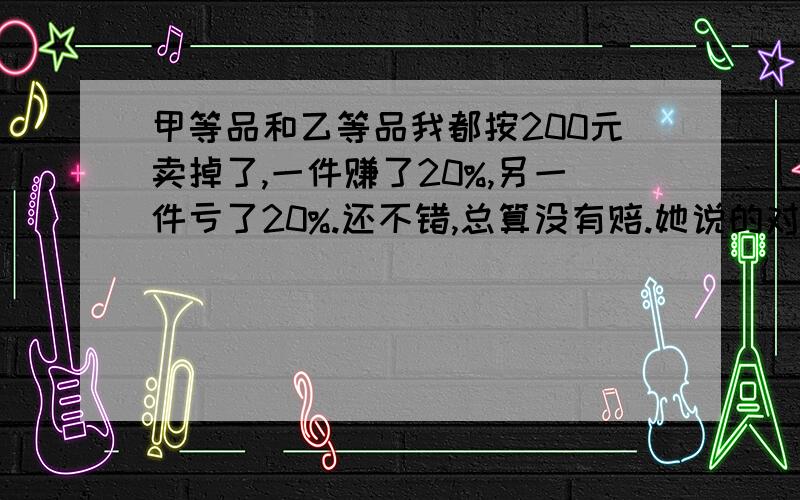 甲等品和乙等品我都按200元卖掉了,一件赚了20%,另一件亏了20%.还不错,总算没有赔.她说的对吗?请计算说明.