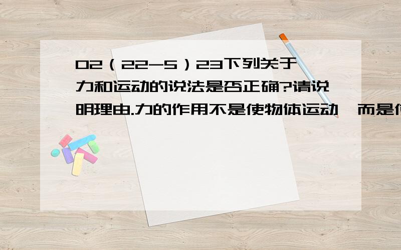 02（22-5）23下列关于力和运动的说法是否正确?请说明理由.力的作用不是使物体运动,而是使物体运动状态发生改变．