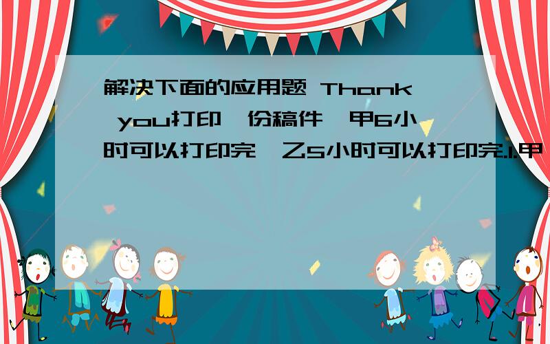 解决下面的应用题 Thank you打印一份稿件,甲6小时可以打印完,乙5小时可以打印完.1.甲,乙共同打印2小时,可以完成这份稿件的几分之几?2.甲,乙共同打印,几小时可将这份稿件打完?3.甲,乙共同打