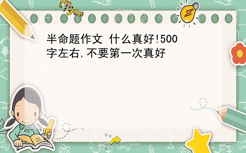 半命题作文 什么真好!500字左右,不要第一次真好