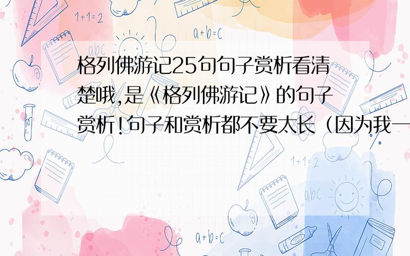 格列佛游记25句句子赏析看清楚哦,是《格列佛游记》的句子赏析!句子和赏析都不要太长（因为我一共要抄48句,太长会死人的额）格式：1.（句子）赏析：.一共25句,