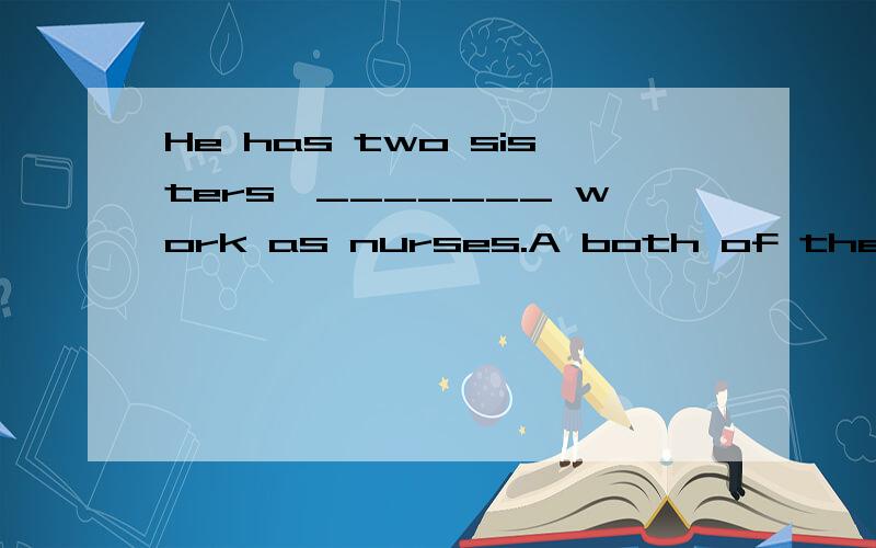 He has two sisters,_______ work as nurses.A both of them B all of themC neither of them D both of whom