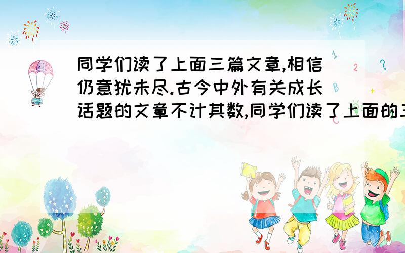 同学们读了上面三篇文章,相信仍意犹未尽.古今中外有关成长话题的文章不计其数,同学们读了上面的三篇文章,相信你是意犹未尽.古今中外有关成长的话题不计其数,请你搜索有关这方面的文