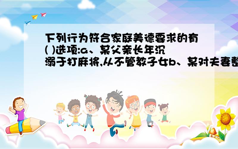 下列行为符合家庭美德要求的有( )选项:a、某父亲长年沉溺于打麻将,从不管教子女b、某对夫妻整天吵架呕气,丈夫甚至对妻子拳脚相加c、某丈夫不辞劳苦,20多年精心待候卧病在床的妻子d、某