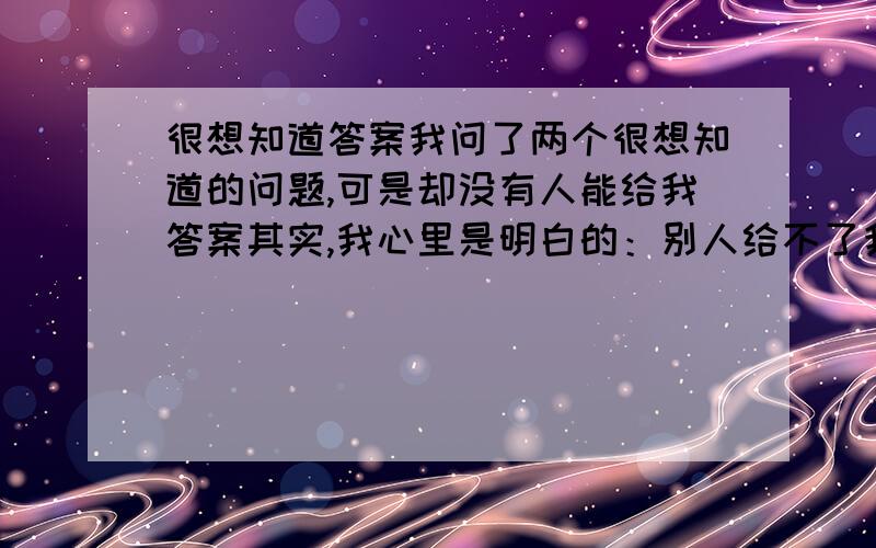 很想知道答案我问了两个很想知道的问题,可是却没有人能给我答案其实,我心里是明白的：别人给不了我想要的答案,因为我只是想要一个可以纵容自己放肆的借口我很想告诉他,我喜欢他,我