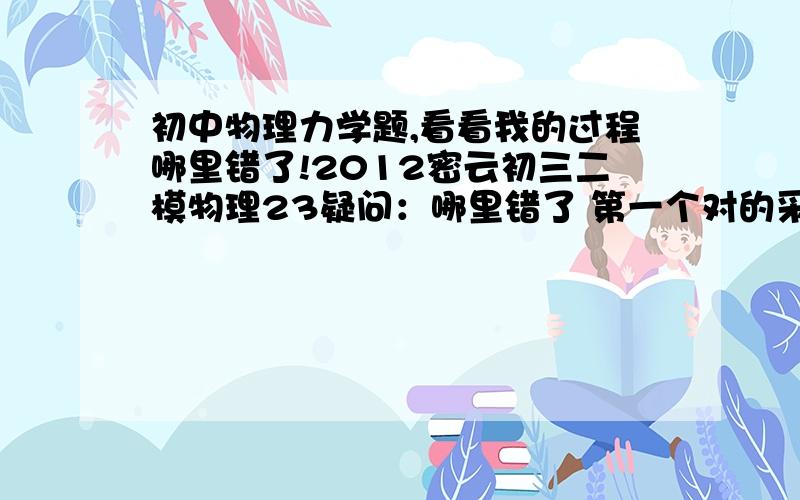 初中物理力学题,看看我的过程哪里错了!2012密云初三二模物理23疑问：哪里错了 第一个对的采纳!急!