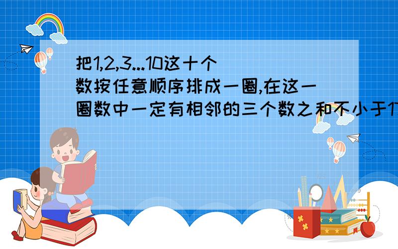 把1,2,3...10这十个数按任意顺序排成一圈,在这一圈数中一定有相邻的三个数之和不小于17.这是为什么?