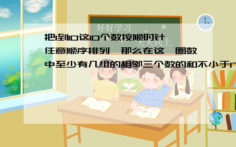 把1到10这10个数按顺时针任意顺序排列,那么在这一圈数中至少有几组的相邻三个数的和不小于17?