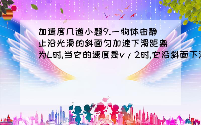 加速度几道小题9.一物体由静止沿光滑的斜面匀加速下滑距离为L时,当它的速度是v/2时,它沿斜面下滑的距离是 [ ] A.L/2 B.√2L/2 C.L/4 D.3L/4讲讲怎么算的?6.一质点作直线运动,当时间t=t0时,位移s＞0