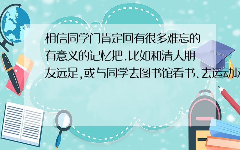 相信同学门肯定回有很多难忘的有意义的记忆把.比如和清人朋友远足,或与同学去图书馆看书.去运动场打球.1.请回忆、记录下你有意义的一天的活动（选择不同场所的几项主要活动）活动场