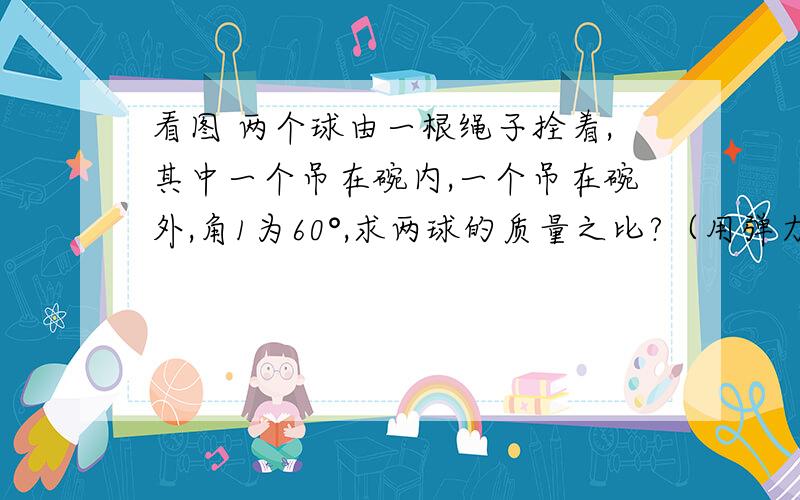 看图 两个球由一根绳子拴着,其中一个吊在碗内,一个吊在碗外,角1为60°,求两球的质量之比?（用弹力知识解释） 给详解 要详解啊 画个图解释也行