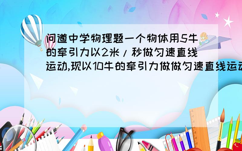 问道中学物理题一个物体用5牛的牵引力以2米/秒做匀速直线运动,现以10牛的牵引力做做匀速直线运动,