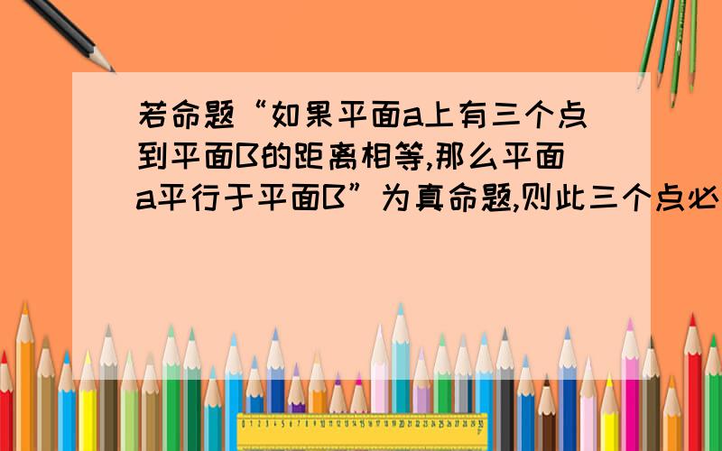 若命题“如果平面a上有三个点到平面B的距离相等,那么平面a平行于平面B”为真命题,则此三个点必需满足什么我找过答案了.但是那些答案说的都是这三点不在同一直线上.但是不是不一定的