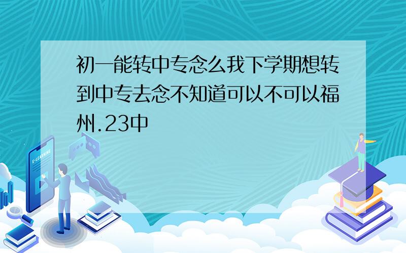 初一能转中专念么我下学期想转到中专去念不知道可以不可以福州.23中