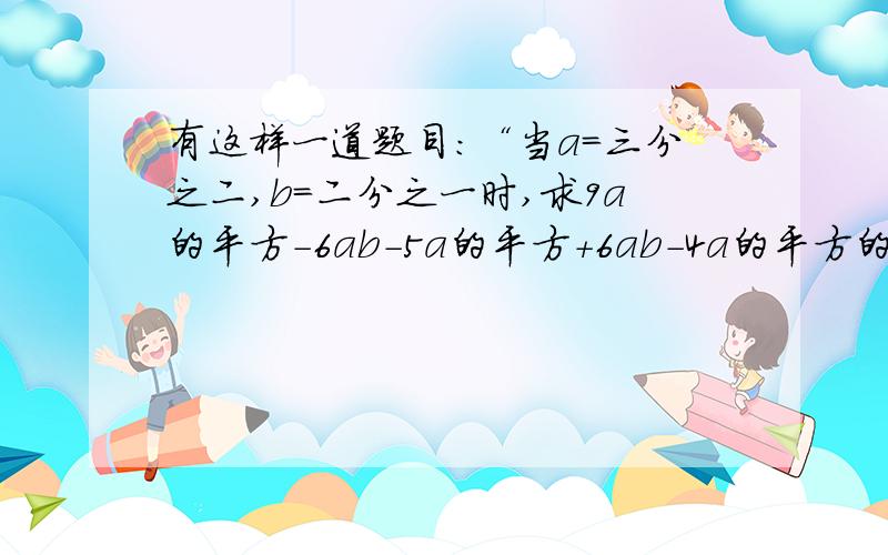 有这样一道题目:“当a=三分之二,b=二分之一时,求9a的平方-6ab-5a的平方+6ab-4a的平方的值.”但是,有的同学认为题目中给出的条件“a=三分之二,b=二分之一”是多余的,这样的看法有没有道理?