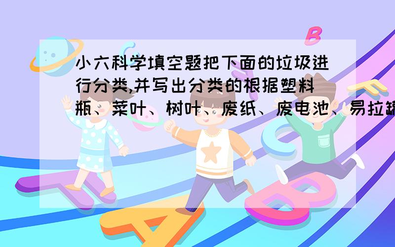 小六科学填空题把下面的垃圾进行分类,并写出分类的根据塑料瓶、菜叶、树叶、废纸、废电池、易拉罐根据（ ）,把上面的垃圾分为：（ ）类：（ ）（ ）类：（ ）感谢刚才回答者的回答，