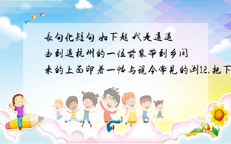 长句化短句 如下题 我是通过由到过杭州的一位前辈带到乡间来的上面印着一幅与现今常见的浏12.把下面长句改成较短的句子,使意思表达得更为清楚（不得改变原意,可以添加必要的词语）.