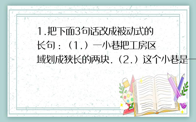 1.把下面3句话改成被动式的长句：（1.）一小巷把工房区域划成狭长的两块.（2.）这个小巷是一条水门汀小巷.（3.）这个工房区域是长方形的用红砖墙严密地封锁着的.2.把下面的长句改变为