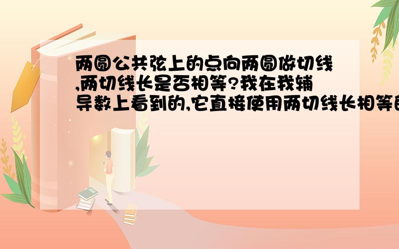 两圆公共弦上的点向两圆做切线,两切线长是否相等?我在我辅导数上看到的,它直接使用两切线长相等的结论,是仅限于此题,还是都适用?3楼的那位兄弟，可以不拿些初中定理来吗[根本和题噫