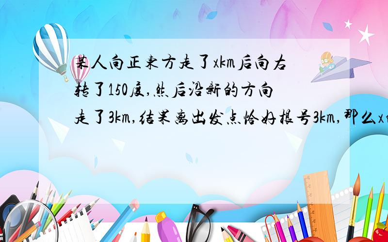 某人向正东方走了xkm后向右转了150度,然后沿新的方向走了3km,结果离出发点恰好根号3km,那么x的值为?