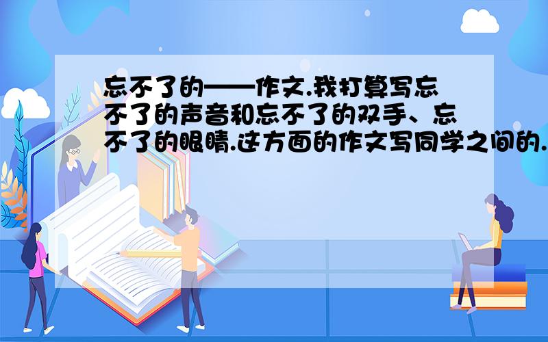 忘不了的——作文.我打算写忘不了的声音和忘不了的双手、忘不了的眼睛.这方面的作文写同学之间的.要写好几个.字数不少于500字.快.越多越好