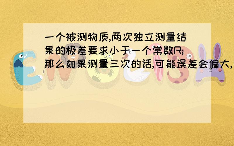 一个被测物质,两次独立测量结果的极差要求小于一个常数R;那么如果测量三次的话,可能误差会偏大,如此类推,测量11次误差会更大.那么测量11次的话测量结果最大值与最小值的差值如果还用