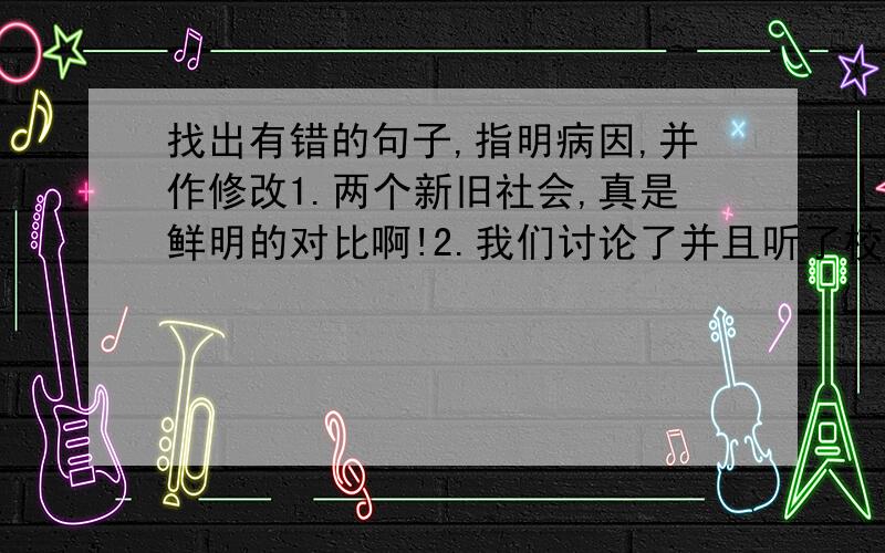 找出有错的句子,指明病因,并作修改1.两个新旧社会,真是鲜明的对比啊!2.我们讨论了并且听了校长的报告.3.蜗牛迈着坚定的步子走了出来.4.花儿害羞地点了点头.5.太阳公公把阳光泼给了大地.