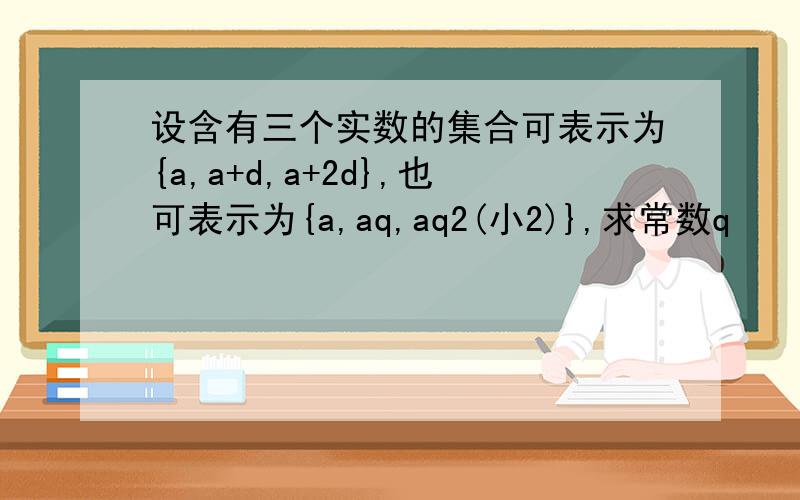 设含有三个实数的集合可表示为{a,a+d,a+2d},也可表示为{a,aq,aq2(小2)},求常数q