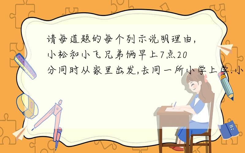 请每道题的每个列示说明理由,小松和小飞兄弟俩早上7点20分同时从家里出发,去同一所小学上学.小松每分钟走80米,小飞每分钟走50米.小松到校5分钟后,发现英语书忘家里,返回,中途遇到小飞,