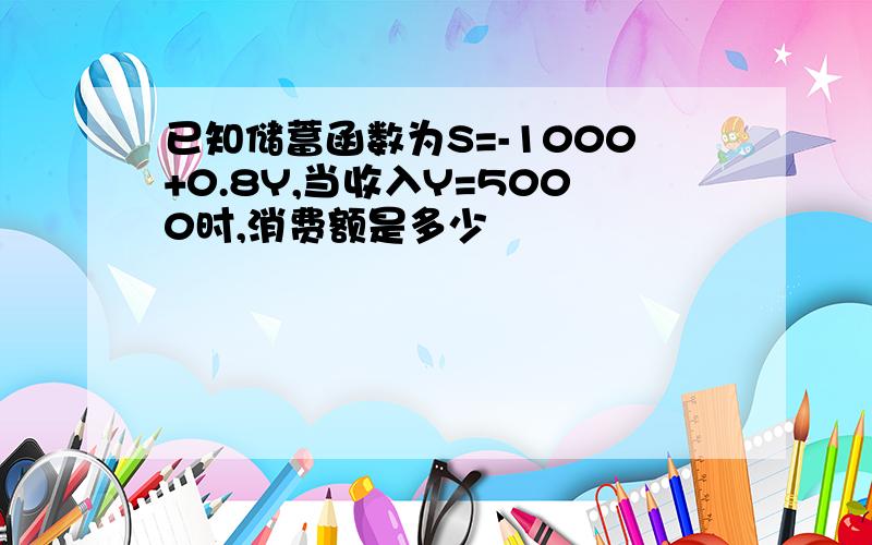 已知储蓄函数为S=-1000+0.8Y,当收入Y=5000时,消费额是多少