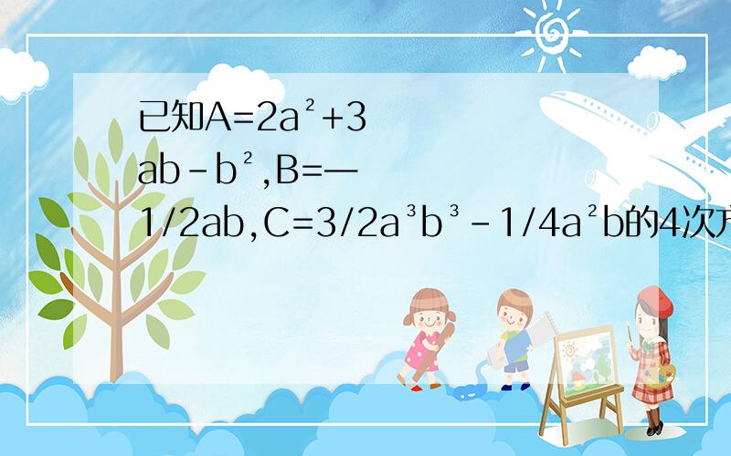 已知A=2a²+3ab-b²,B=—1/2ab,C=3/2a³b³-1/4a²b的4次方,求2A×B²-C