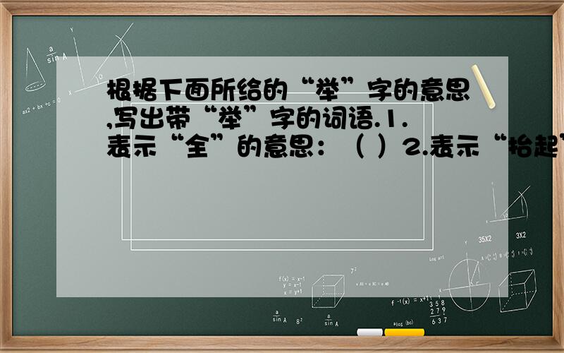 根据下面所给的“举”字的意思,写出带“举”字的词语.1.表示“全”的意思：（ ）2.表示“抬起”的意思：（ ）3.表示“做”的意思：（ ）4.表示“说明”的意思：（ ）