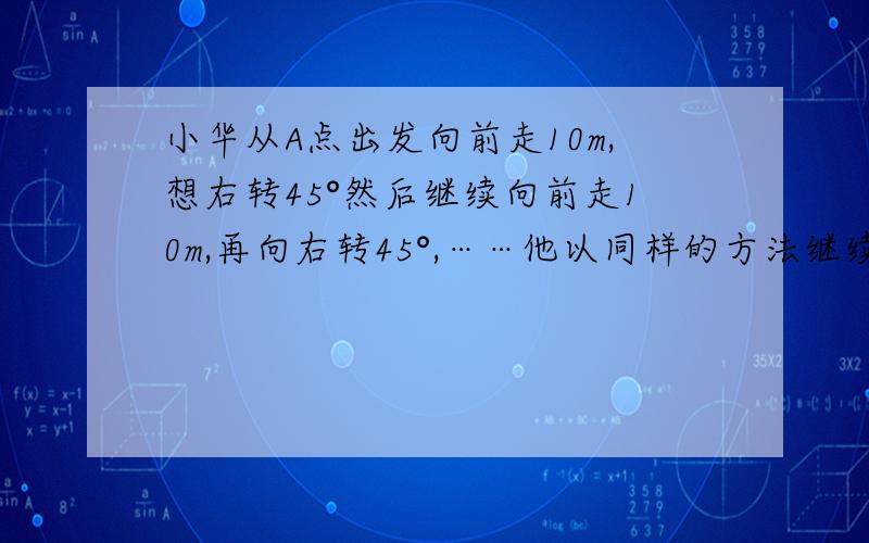 小华从A点出发向前走10m,想右转45°然后继续向前走10m,再向右转45°,……他以同样的方法继续走下去,能回到A点吗?若能,当他走回A点时,共走了多少米?若不能,写出理由.